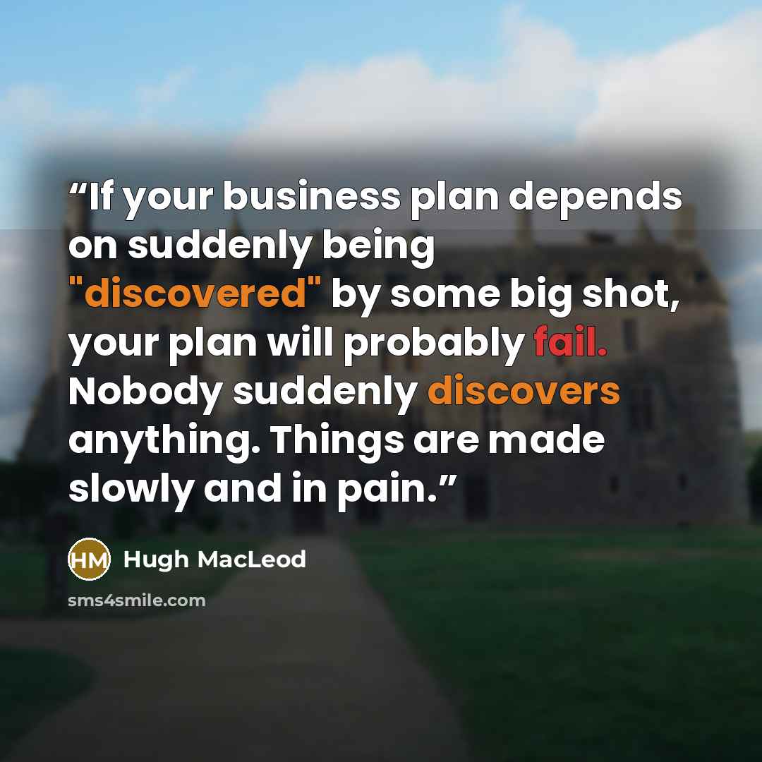 “If your business plan depends on suddenly being "discovered" by some big shot, your plan will probably fail. Nobody suddenly discovers anything. Things are made slowly and in pain.” quote by Hugh MacLeod