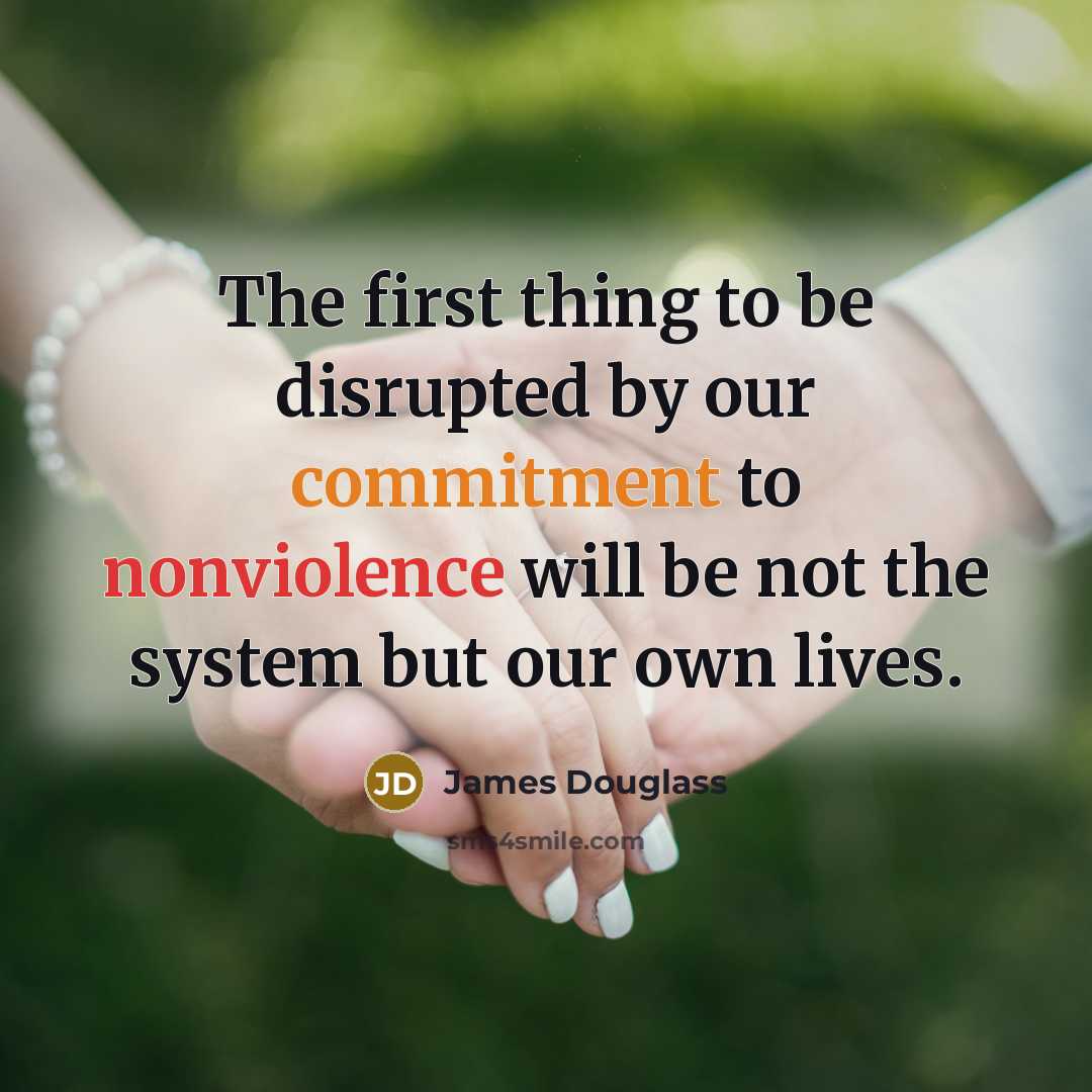 “The first thing to be disrupted by our commitment to nonviolence will be not the system but our own lives.” quote by James Douglass