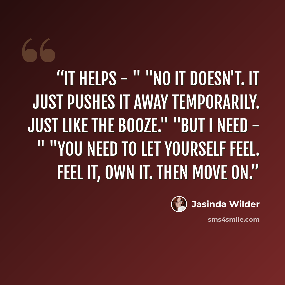 “It helps - " "No it doesn't. It just pushes it away temporarily. Just like the booze." "But I need - " "You need to let yourself feel. Feel it, own it. Then move on.” quote by Jasinda Wilder