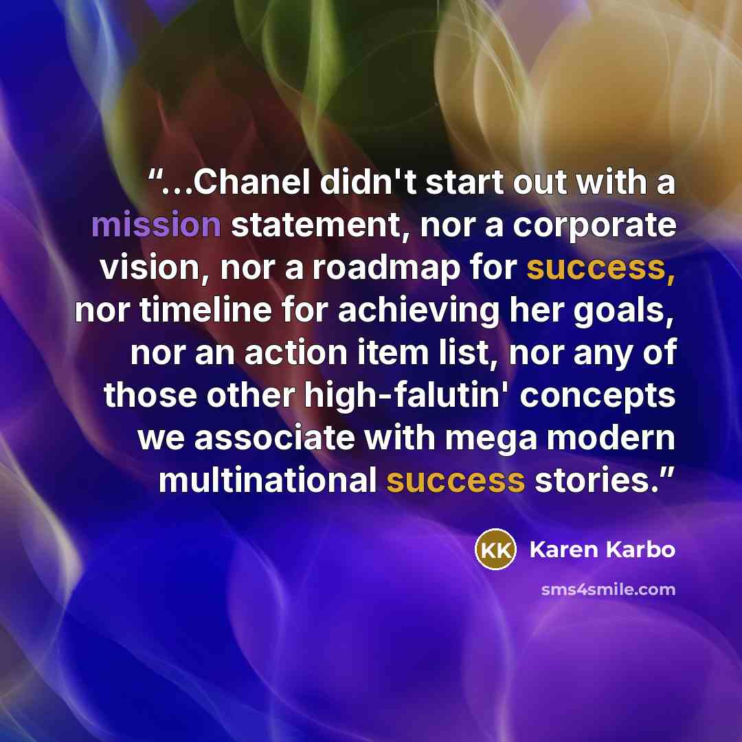 “...Chanel didn't start out with a mission statement, nor a corporate vision, nor a roadmap for success, nor timeline for achieving her goals, nor an action item list, nor any of those other high-falutin' concepts we associate with mega modern multinational success stories.” quote by Karen Karbo