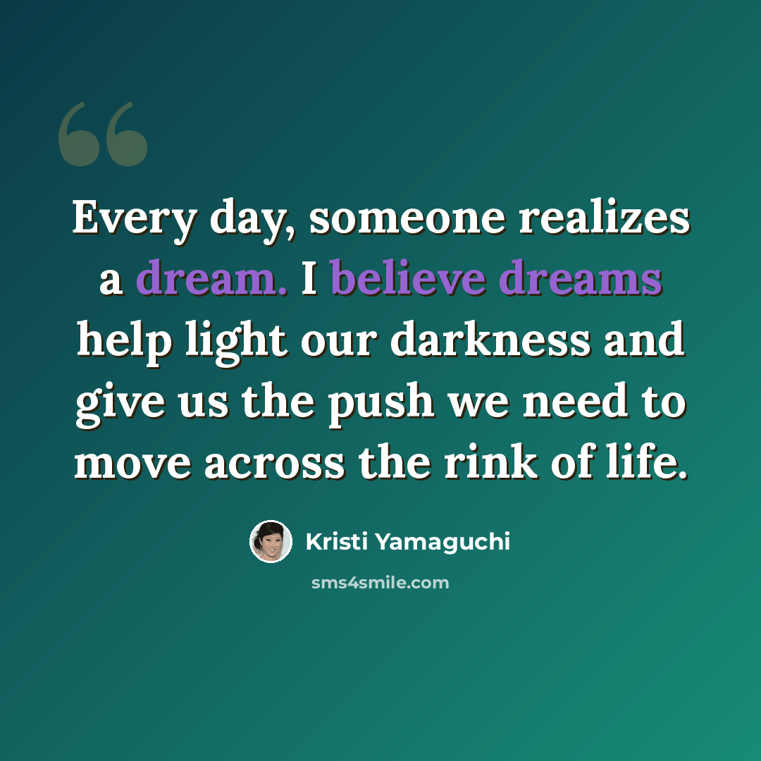 “Every day, someone realizes a dream. I believe dreams help light our darkness and give us the push we need to move across the rink of life.” quote by Kristi Yamaguchi