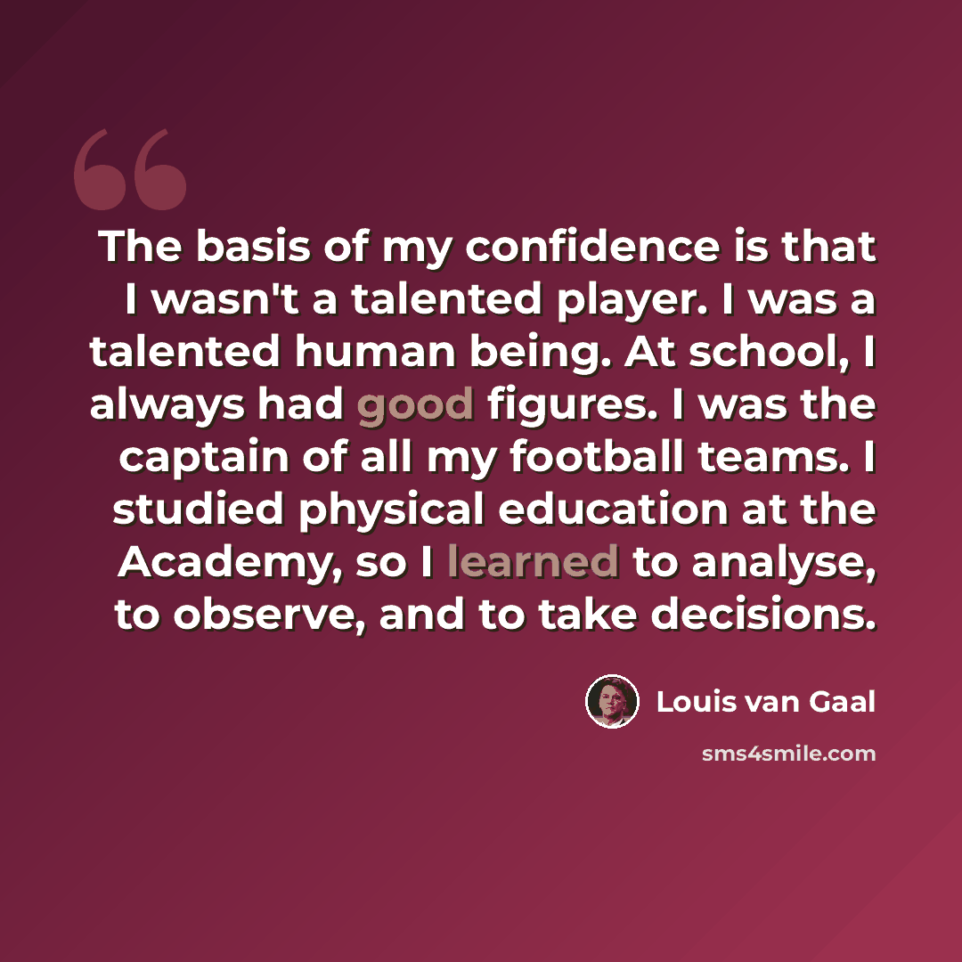 “The basis of my confidence is that I wasn't a talented player. I was a talented human being. At school, I always had good figures. I was the captain of all my football teams. I studied physical education at the Academy, so I learned to analyse, to observe, and to take decisions.” quote by Louis van Gaal