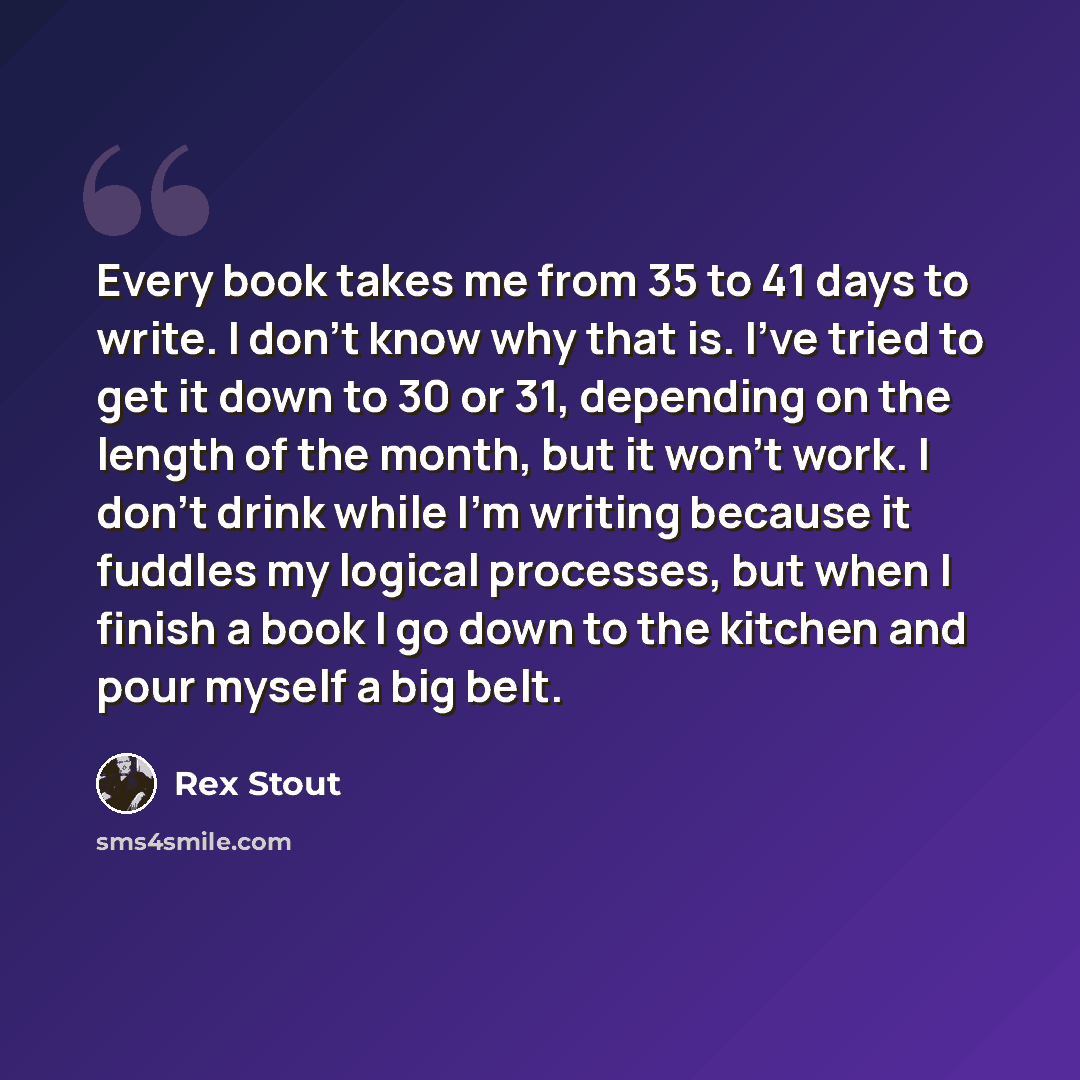 “Every book takes me from 35 to 41 days to write. I don't know why that is. I've tried to get it down to 30 or 31, depending on the length of the month, but it won't work. I don't drink while I'm writing because it fuddles my logical processes, but when I finish a book I go down to the kitchen and…” quote by Rex Stout