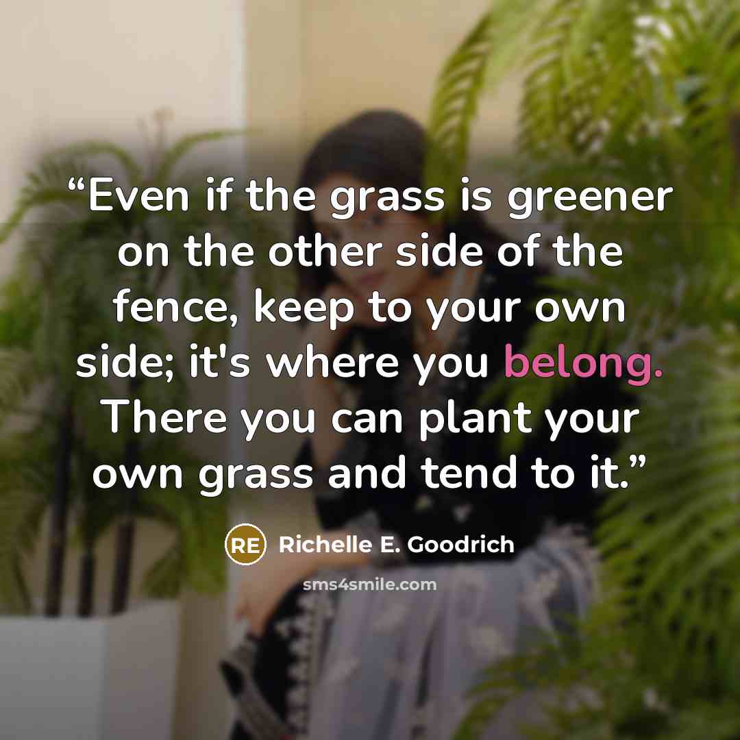 “Even if the grass is greener on the other side of the fence, keep to your own side; it's where you belong. There you can plant your own grass and tend to it.” quote by Richelle E. Goodrich