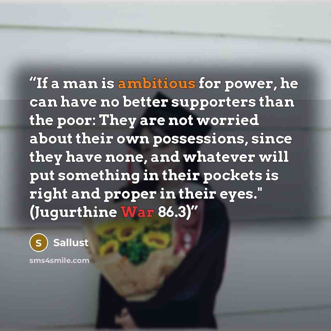 “If a man is ambitious for power, he can have no better supporters than the poor: They are not worried about their own possessions, since they have none, and whatever will put something in their pockets is right and proper in their eyes." (Jugurthine War 86.3)” quote by Sallust
