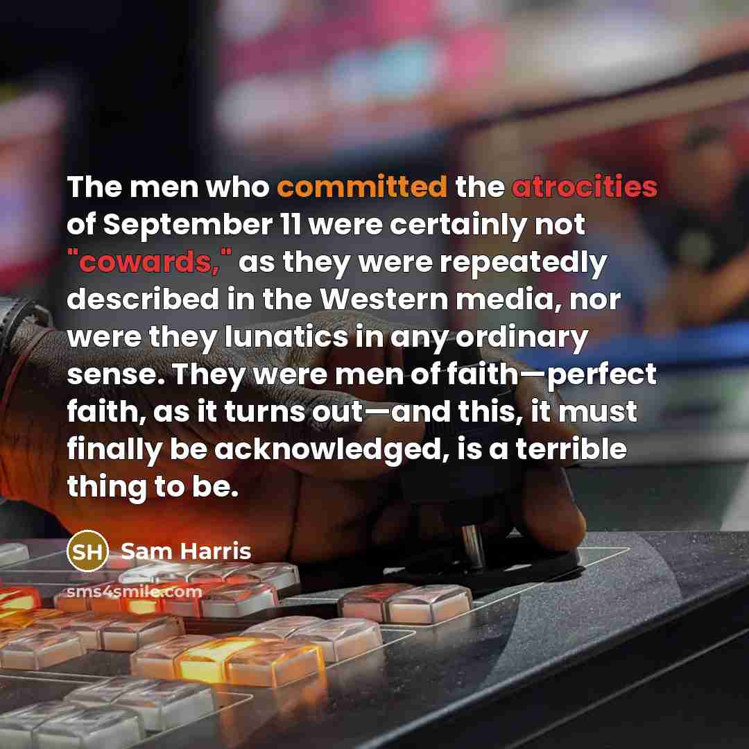 “The men who committed the atrocities of September 11 were certainly not "cowards," as they were repeatedly described in the Western media, nor were they lunatics in any ordinary sense. They were men of faith—perfect faith, as it turns out—and this, it must finally be acknowledged, is a terrible…” quote by Sam Harris