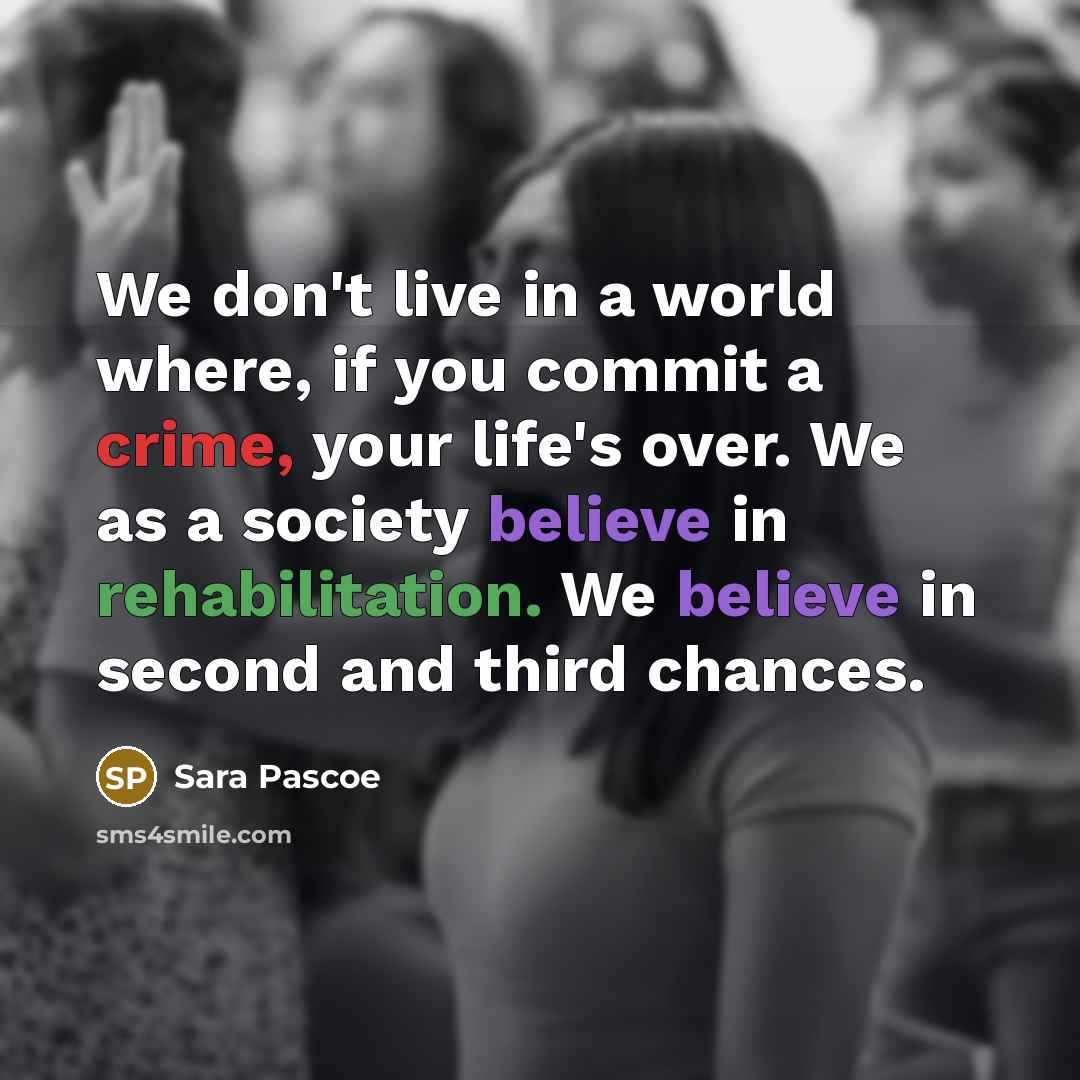 “We don't live in a world where, if you commit a crime, your life's over. We as a society believe in rehabilitation. We believe in second and third chances.” quote by Sara Pascoe