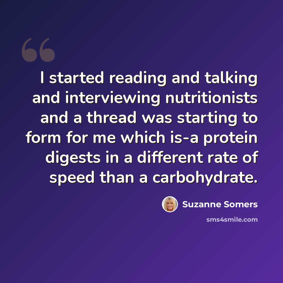 “I started reading and talking and interviewing nutritionists and a thread was starting to form for me which is-a protein digests in a different rate of speed than a carbohydrate.” quote by Suzanne Somers