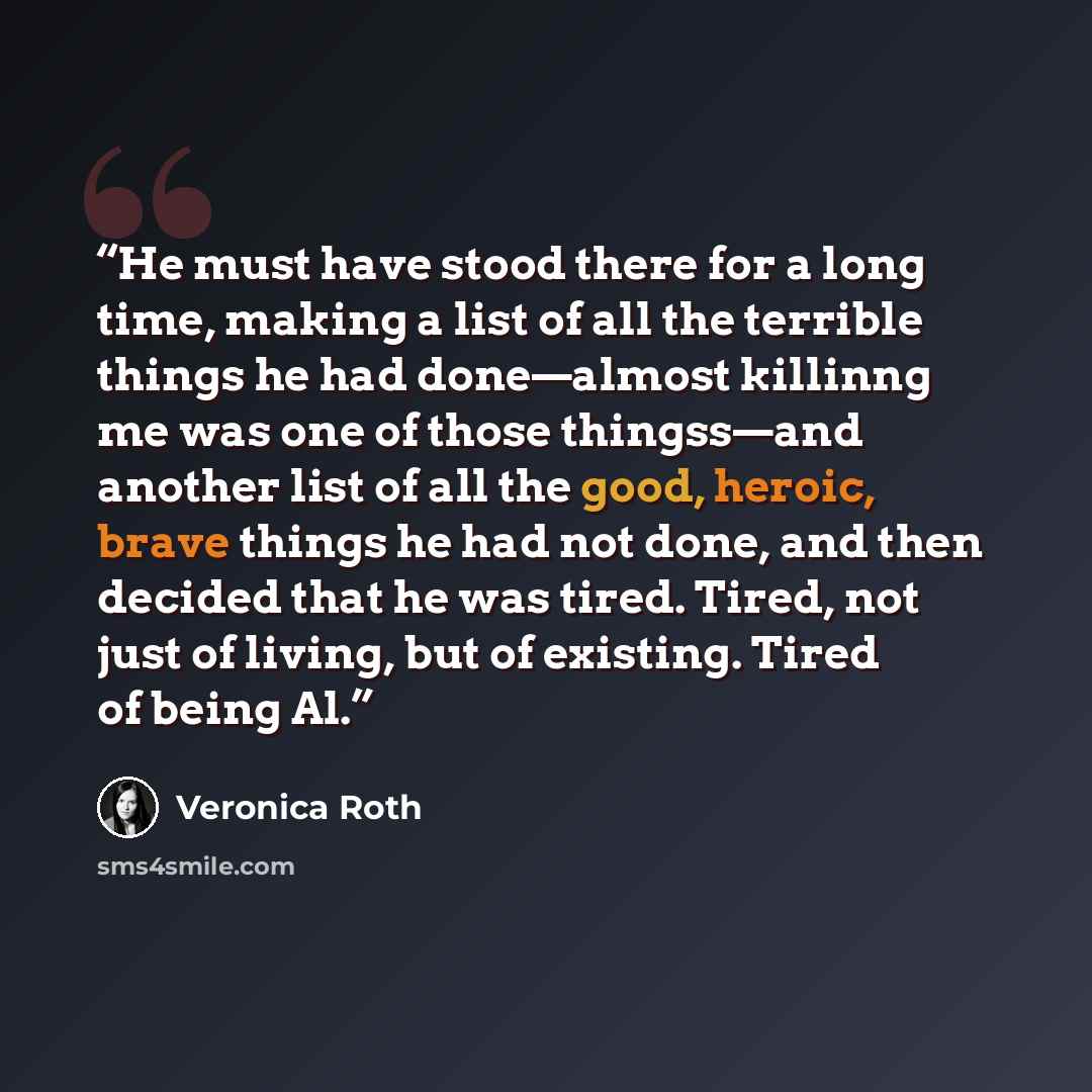 “He must have stood there for a long time, making a list of all the terrible things he had done—almost killinng me was one of those thingss—and another list of all the good, heroic, brave things he had not done, and then decided that he was tired. Tired, not just of living, but of existing. Tired…” quote by Veronica Roth