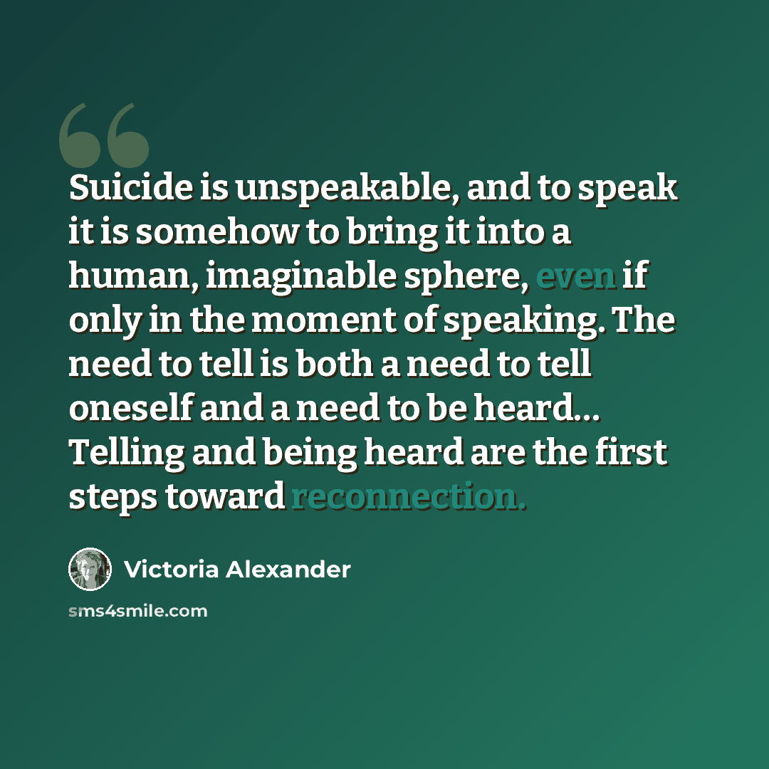 “Suicide is unspeakable, and to speak it is somehow to bring it into a human, imaginable sphere, even if only in the moment of speaking. The need to tell is both a need to tell oneself and a need to be heard… Telling and being heard are the first steps toward reconnection.” quote by Victoria Alexander