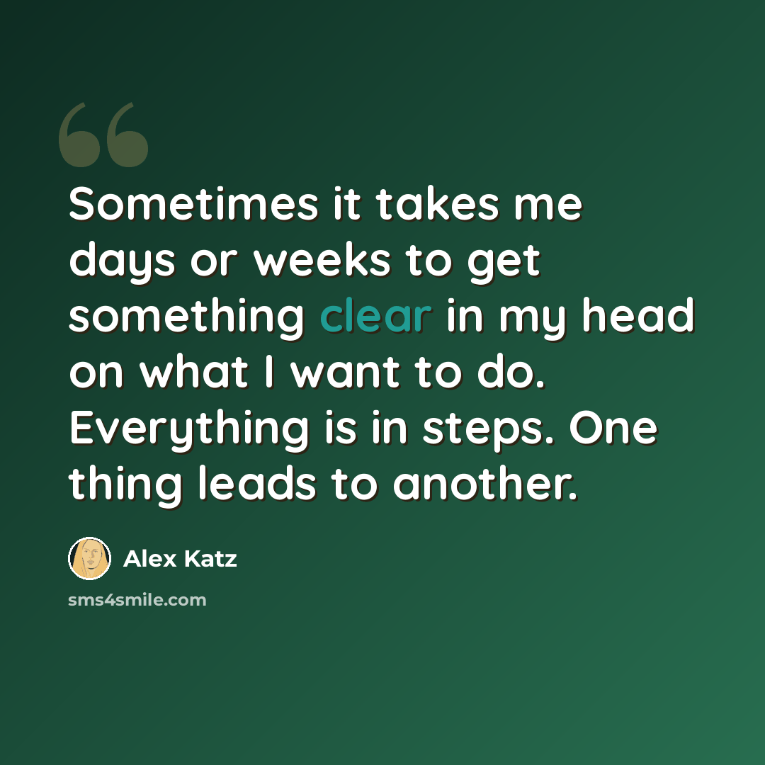 “Sometimes it takes me days or weeks to get something clear in my head on what I want to do. Everything is in steps. One thing leads to another.” quote by Alex Katz