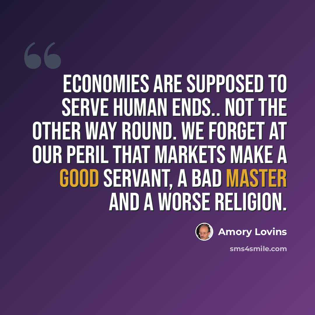 “Economies are supposed to serve human ends.. not the other way round. We forget at our peril that markets make a good servant, a bad master and a worse religion.” quote by Amory Lovins
