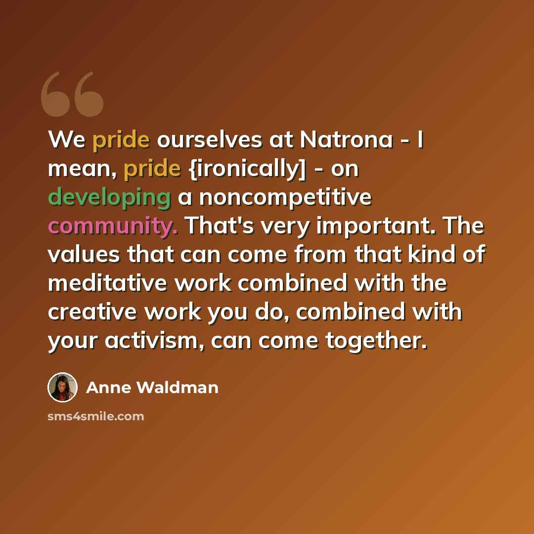 “We pride ourselves at Natrona - I mean, pride {ironically] - on developing a noncompetitive community. That's very important. The values that can come from that kind of meditative work combined with the creative work you do, combined with your activism, can come together.” quote by Anne Waldman