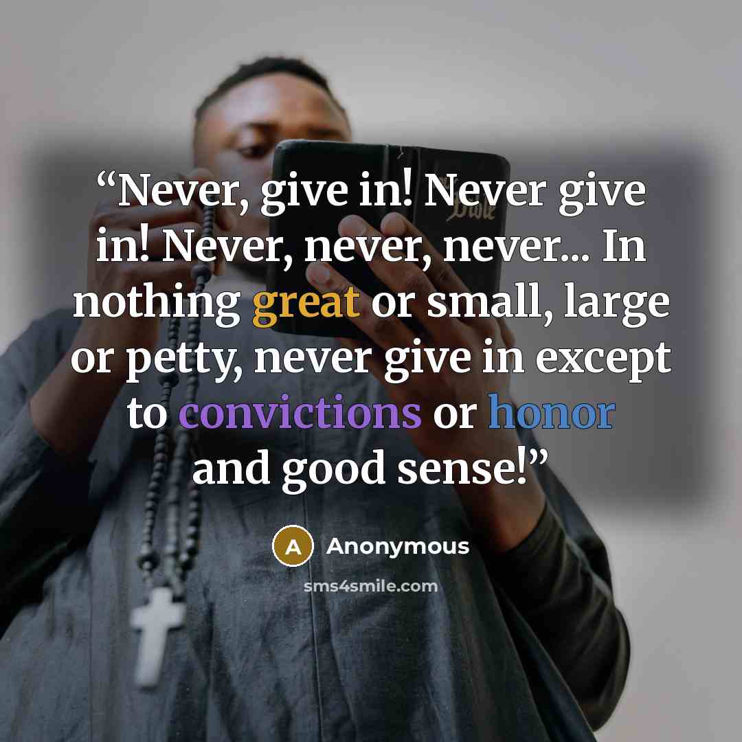 “Never, give in! Never give in! Never, never, never... In nothing great or small, large or petty, never give in except to convictions or honor and good sense!” quote by Anonymous