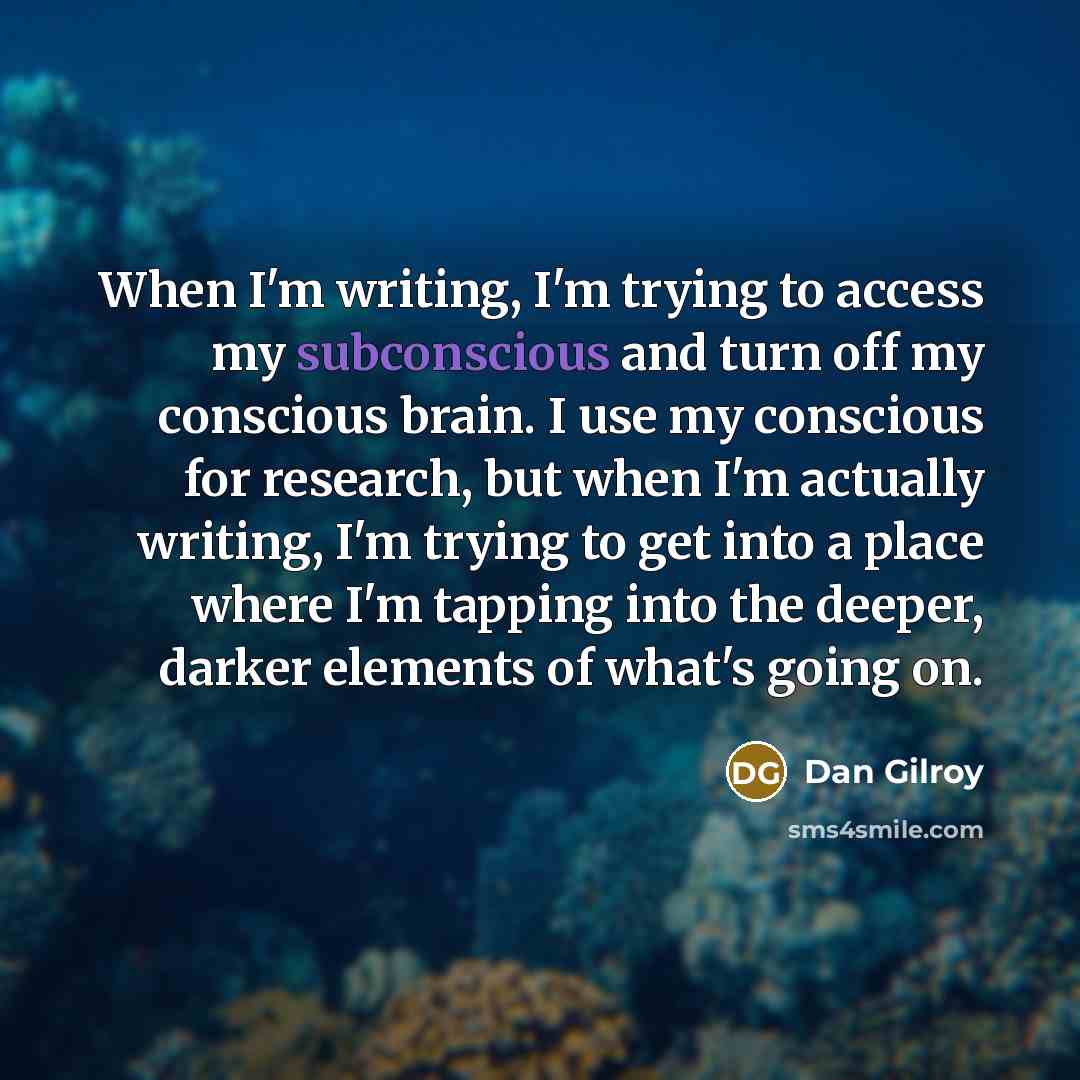 “When I'm writing, I'm trying to access my subconscious and turn off my conscious brain. I use my conscious for research, but when I'm actually writing, I'm trying to get into a place where I'm tapping into the deeper, darker elements of what's going on.” quote by Dan Gilroy