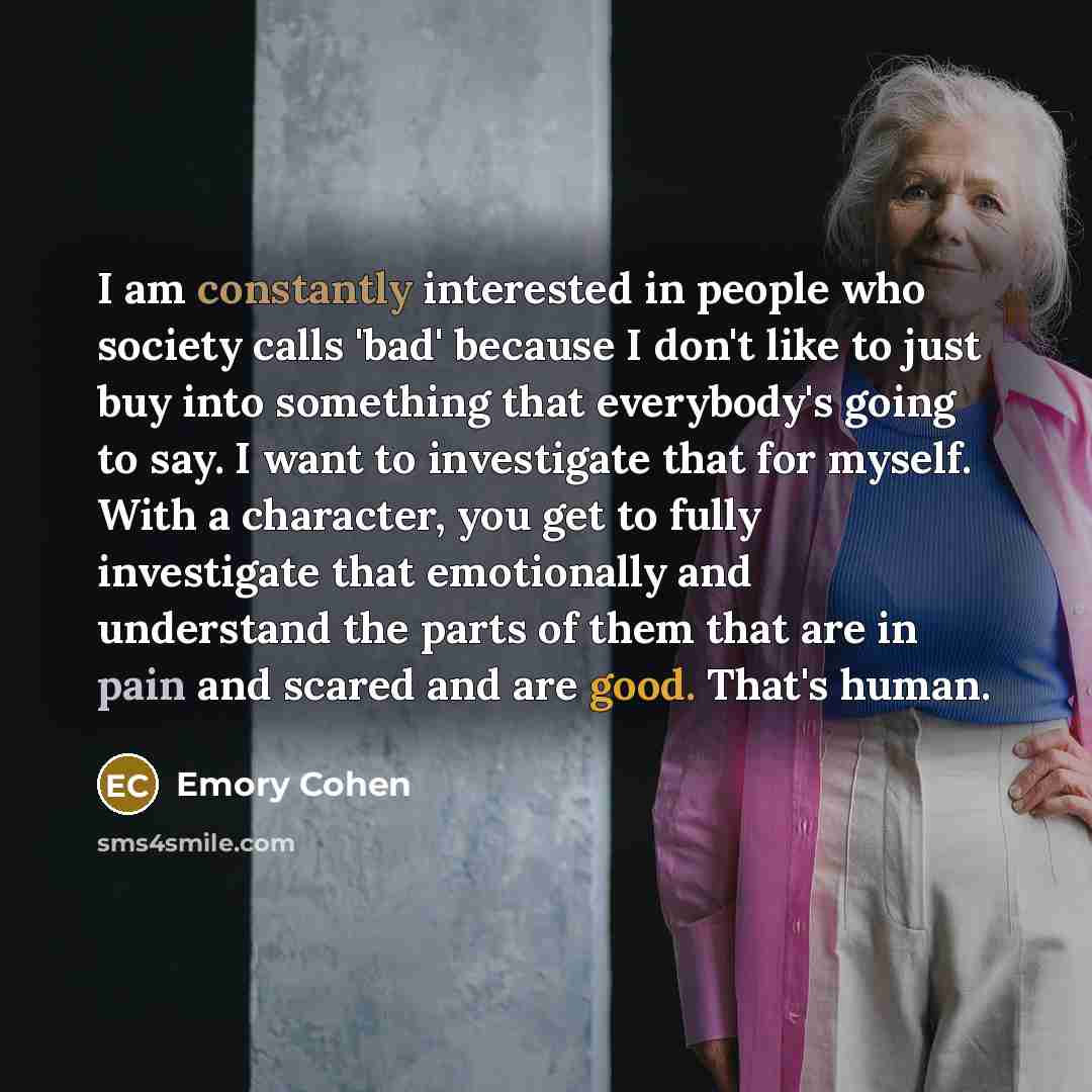 “I am constantly interested in people who society calls 'bad' because I don't like to just buy into something that everybody's going to say. I want to investigate that for myself. With a character, you get to fully investigate that emotionally and understand the parts of them that are in pain and…” quote by Emory Cohen