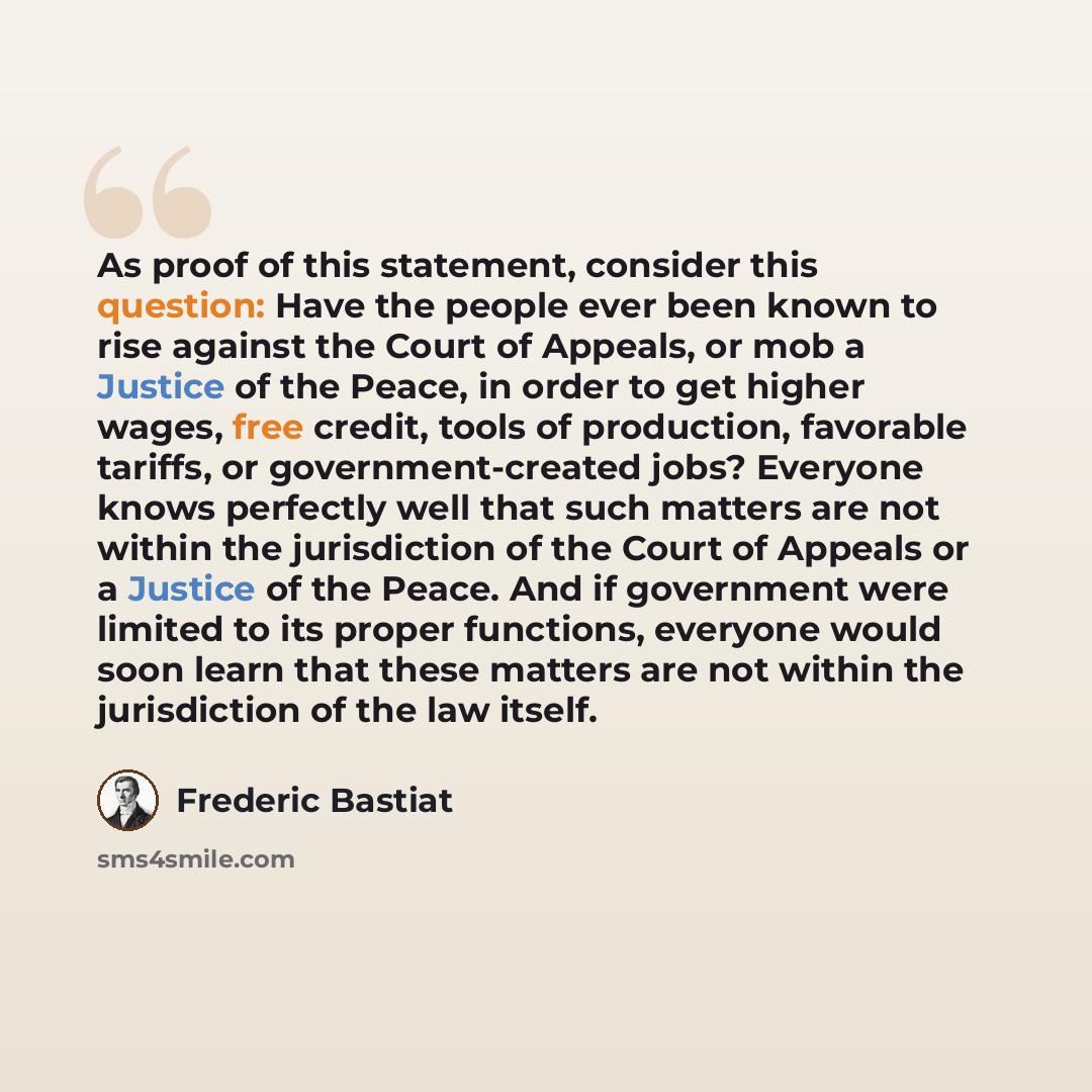 “As proof of this statement, consider this question: Have the people ever been known to rise against the Court of Appeals, or mob a Justice of the Peace, in order to get higher wages, free credit, tools of production, favorable tariffs, or government-created jobs? Everyone knows perfectly well that…” quote by Frederic Bastiat