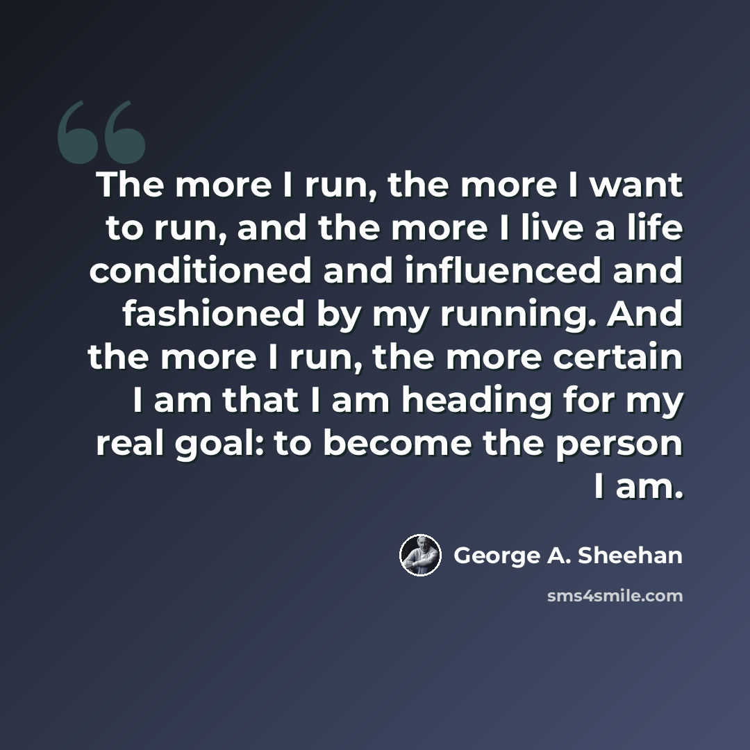 “The more I run, the more I want to run, and the more I live a life conditioned and influenced and fashioned by my running. And the more I run, the more certain I am that I am heading for my real goal: to become the person I am.” quote by George A. Sheehan