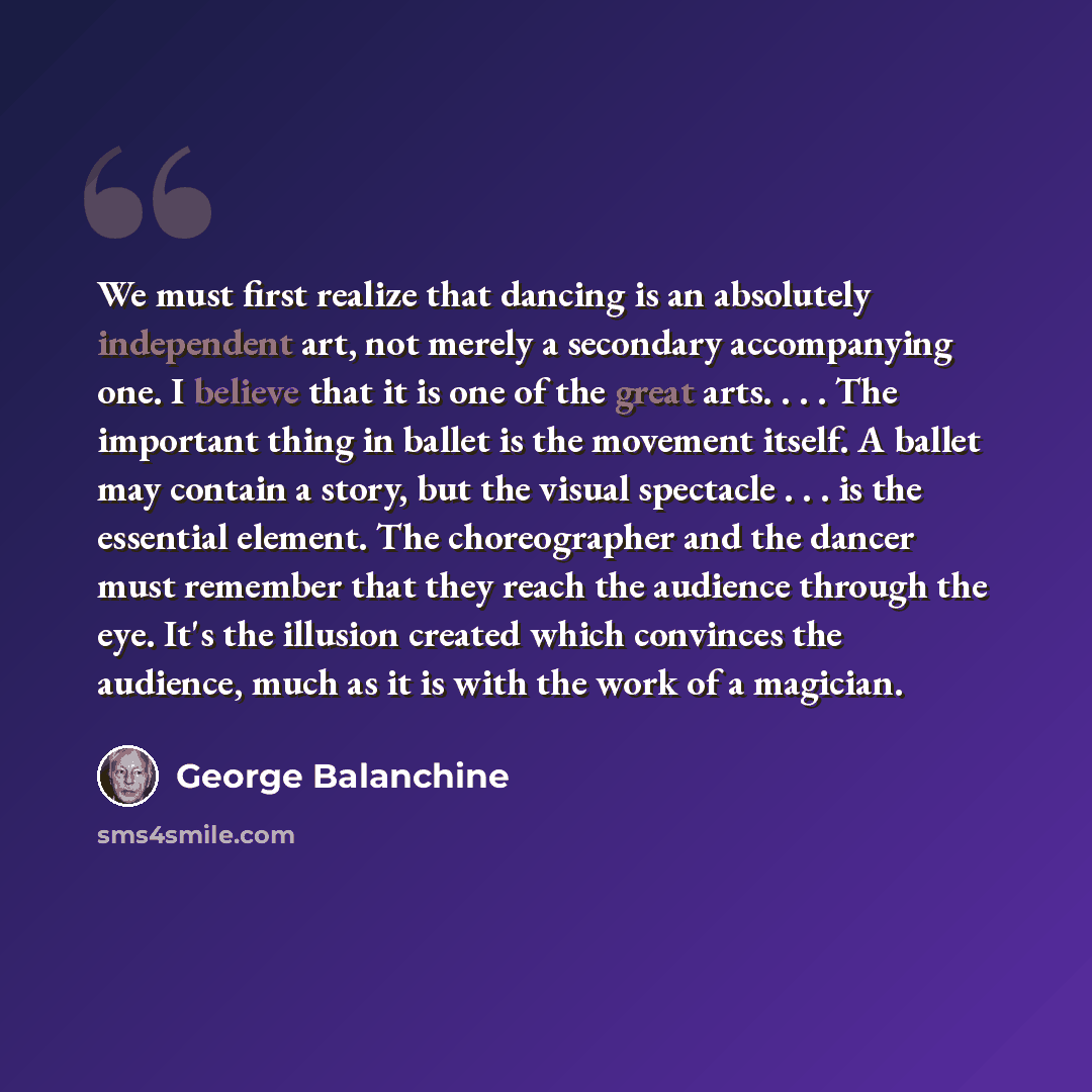 “We must first realize that dancing is an absolutely independent art, not merely a secondary accompanying one. I believe that it is one of the great arts. . . . The important thing in ballet is the movement itself. A ballet may contain a story, but the visual spectacle . . . is the essential…” quote by George Balanchine