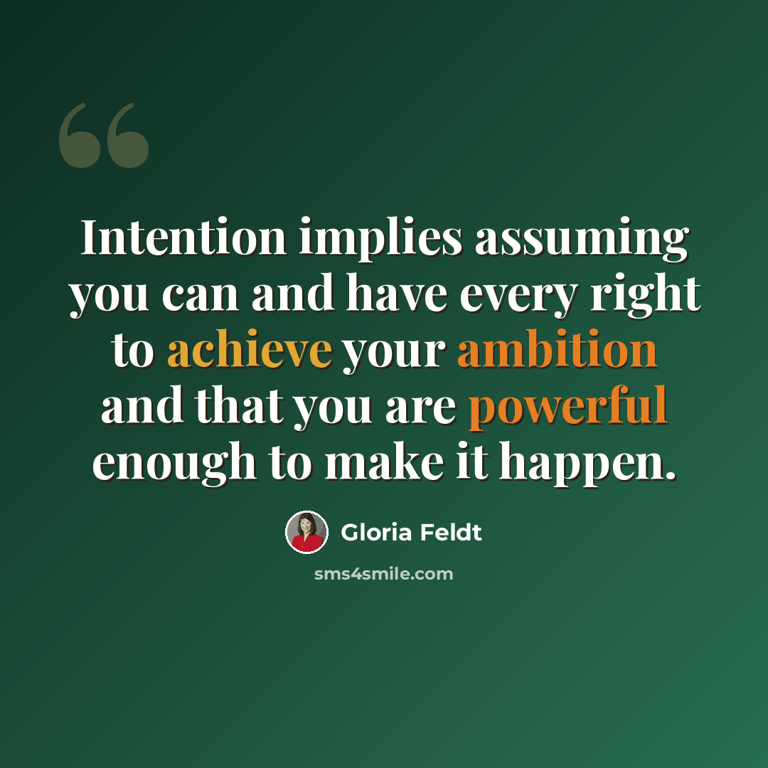 “Intention implies assuming you can and have every right to achieve your ambition and that you are powerful enough to make it happen.” quote by Gloria Feldt