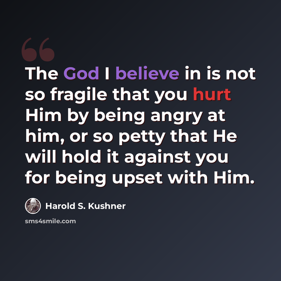 “The God I believe in is not so fragile that you hurt Him by being angry at him, or so petty that He will hold it against you for being upset with Him.” quote by Harold S. Kushner