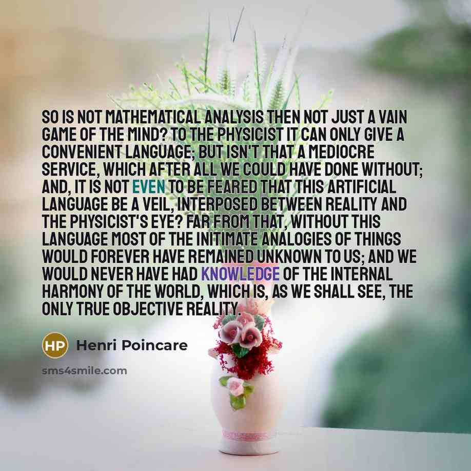 “So is not mathematical analysis then not just a vain game of the mind? To the physicist it can only give a convenient language; but isn't that a mediocre service, which after all we could have done without; and, it is not even to be feared that this artificial language be a veil, interposed…” quote by Henri Poincare