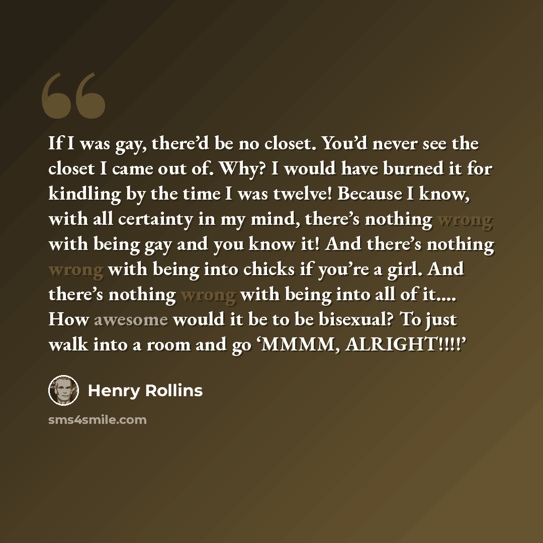 “If I was gay, there’d be no closet. You’d never see the closet I came out of. Why? I would have burned it for kindling by the time I was twelve! Because I know, with all certainty in my mind, there’s nothing wrong with being gay and you know it! And there’s nothing wrong with being into chicks if…” quote by Henry Rollins