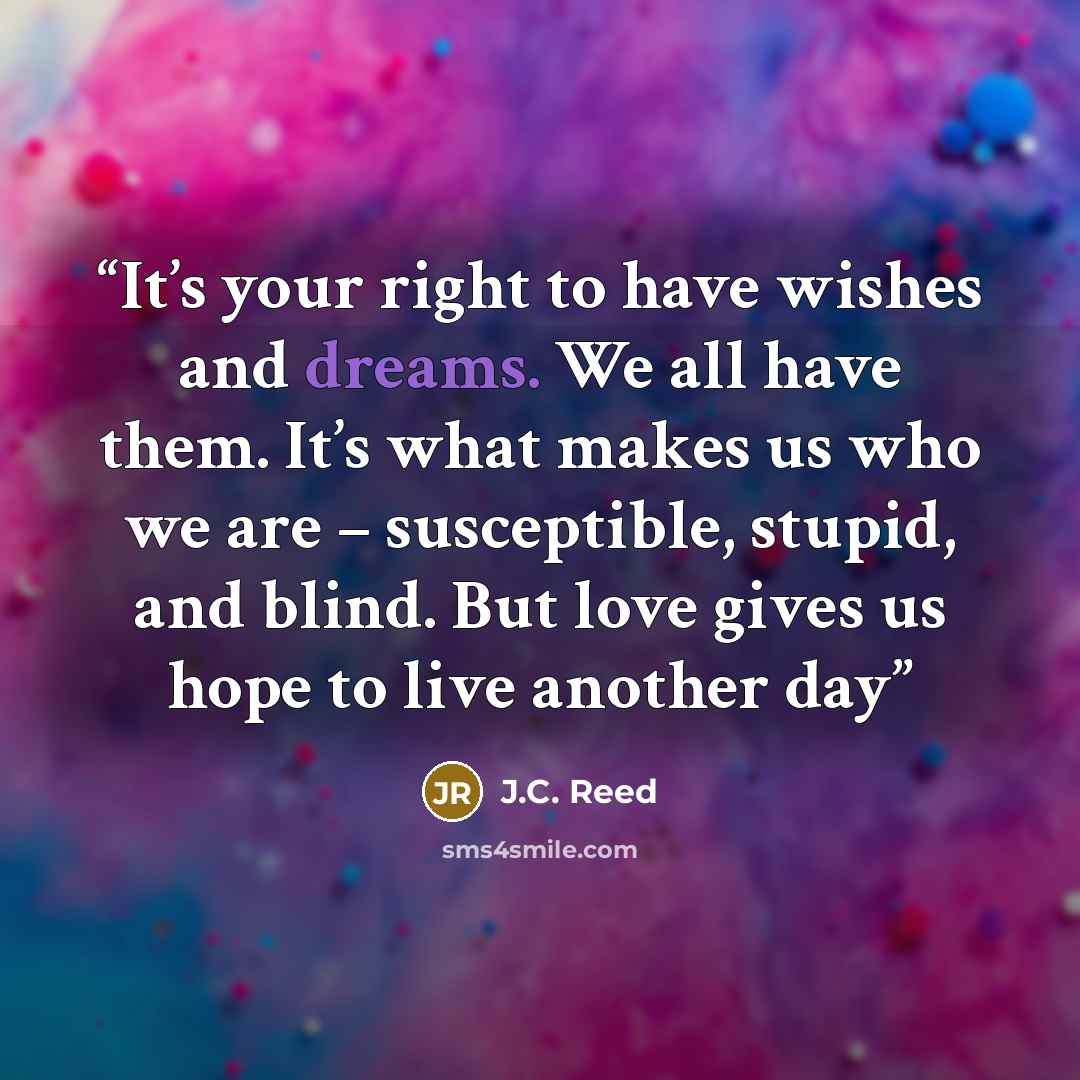 “It’s your right to have wishes and dreams. We all have them. It’s what makes us who we are – susceptible, stupid, and blind. But love gives us hope to live another day” quote by J.C. Reed