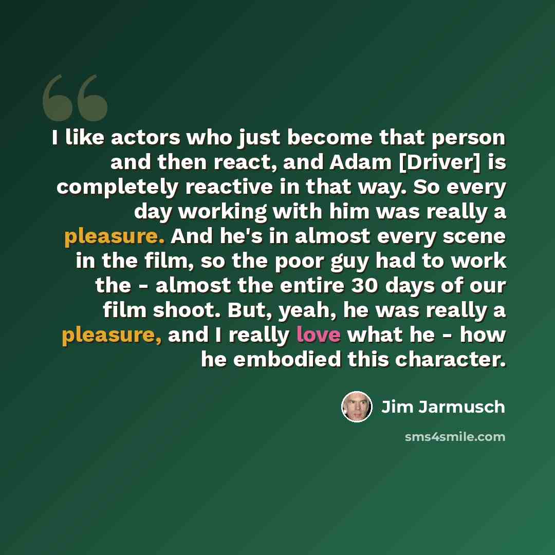 “I like actors who just become that person and then react, and Adam [Driver] is completely reactive in that way. So every day working with him was really a pleasure. And he's in almost every scene in the film, so the poor guy had to work the - almost the entire 30 days of our film shoot. But, yeah…” quote by Jim Jarmusch