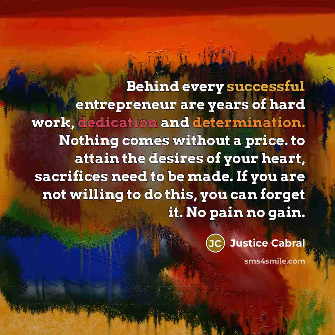“Behind every successful entrepreneur are years of hard work, dedication and determination. Nothing comes without a price. to attain the desires of your heart, sacrifices need to be made. If you are not willing to do this, you can forget it. No pain no gain.” quote by Justice Cabral