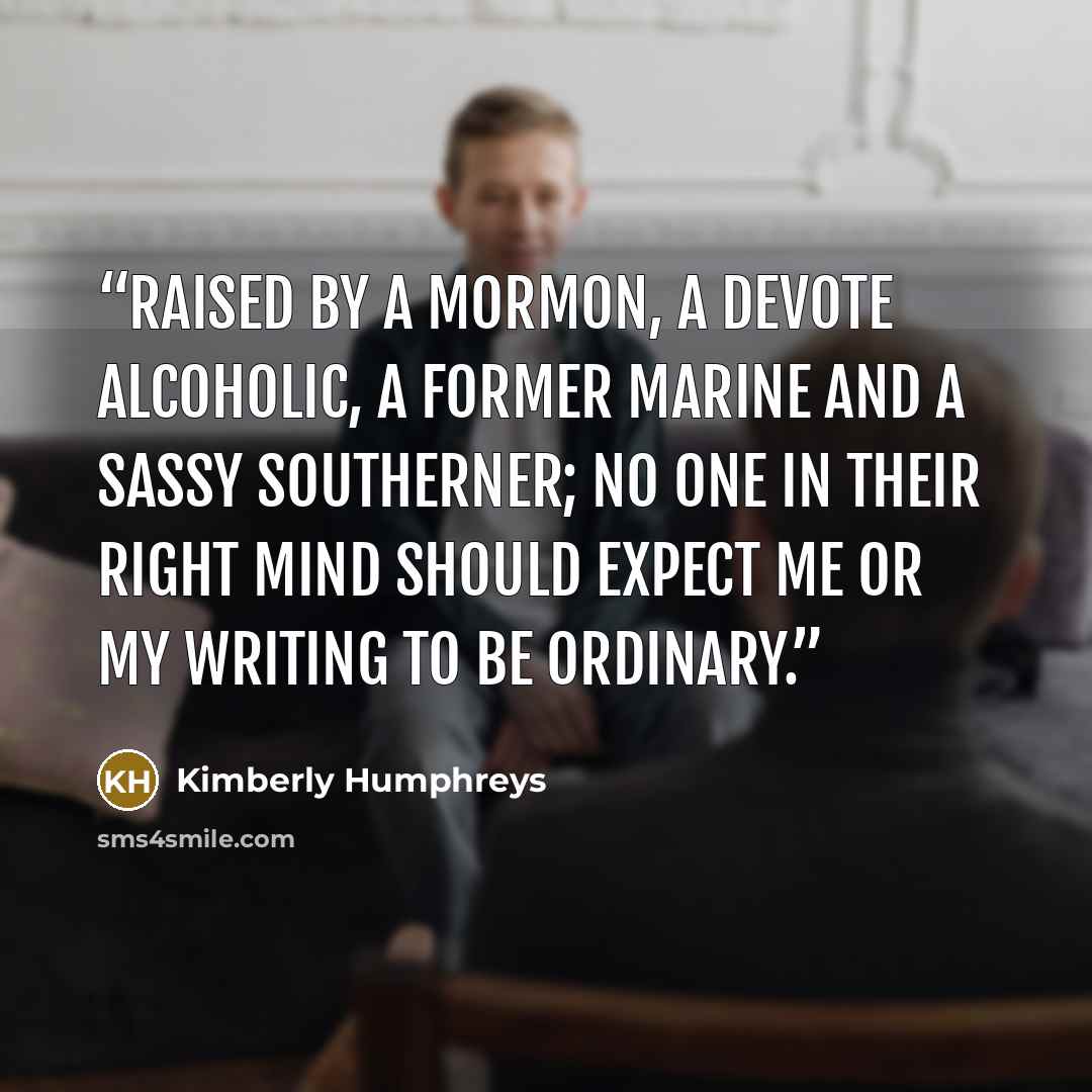 “Raised by a Mormon, a devote alcoholic, a former Marine and a sassy Southerner; no one in their right mind should expect me or my writing to be ordinary.” quote by Kimberly Humphreys
