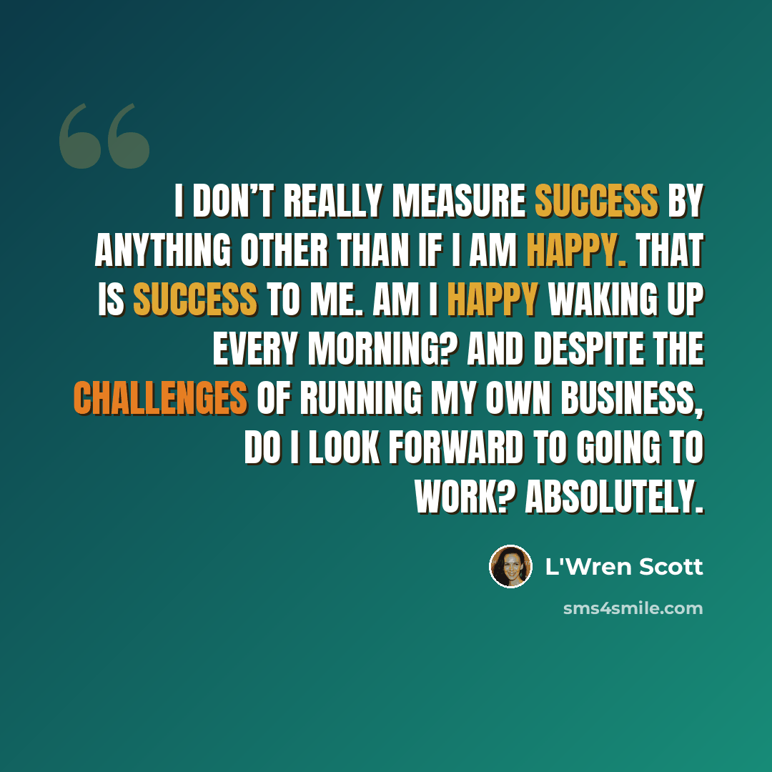 “I don’t really measure success by anything other than if I am happy. That is success to me. Am I happy waking up every morning? And despite the challenges of running my own business, do I look forward to going to work? Absolutely.” quote by L'Wren Scott