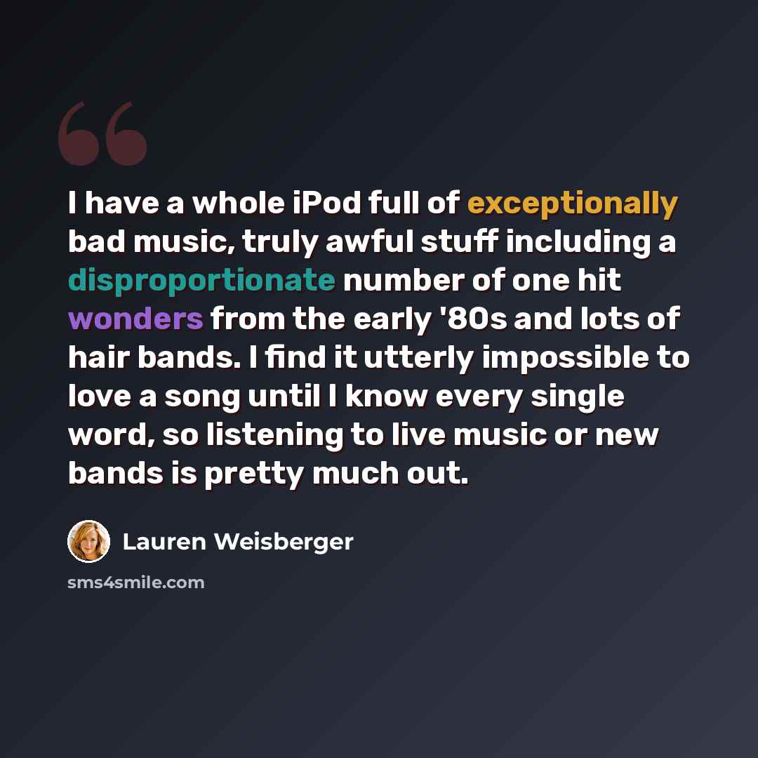“I have a whole iPod full of exceptionally bad music, truly awful stuff including a disproportionate number of one hit wonders from the early '80s and lots of hair bands. I find it utterly impossible to love a song until I know every single word, so listening to live music or new bands is pretty…” quote by Lauren Weisberger