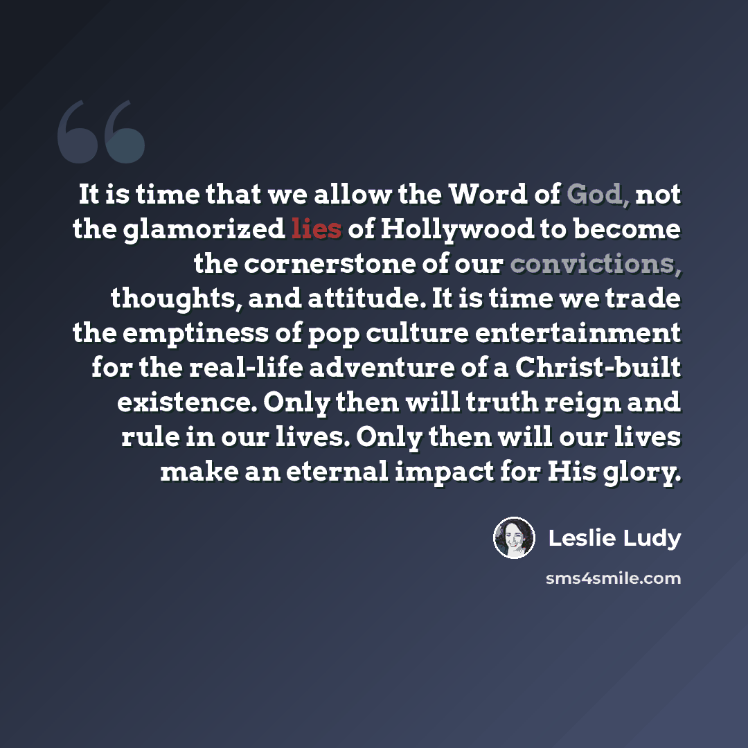 “It is time that we allow the Word of God, not the glamorized lies of Hollywood to become the cornerstone of our convictions, thoughts, and attitude. It is time we trade the emptiness of pop culture entertainment for the real-life adventure of a Christ-built existence. Only then will truth reign…” quote by Leslie Ludy
