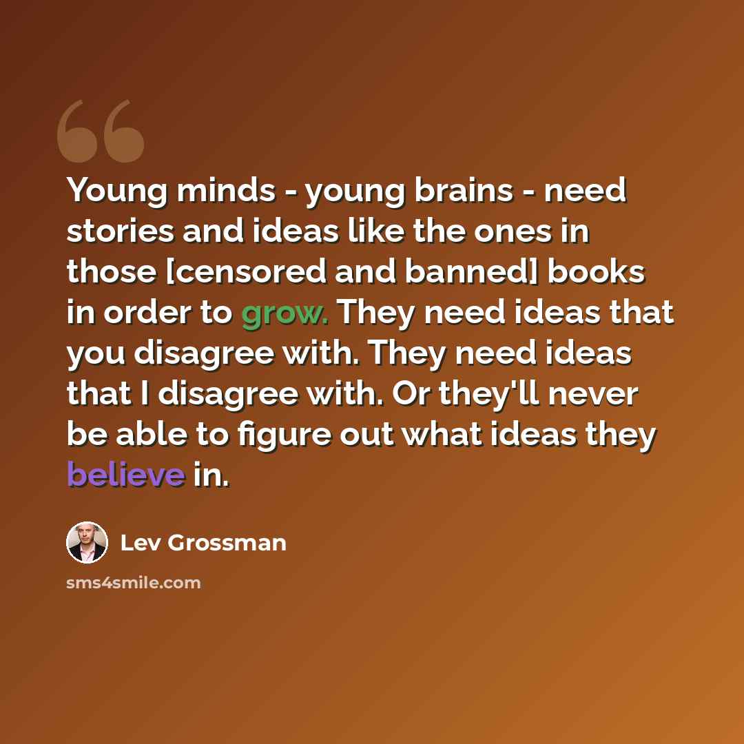 “Young minds - young brains - need stories and ideas like the ones in those [censored and banned] books in order to grow. They need ideas that you disagree with. They need ideas that I disagree with. Or they'll never be able to figure out what ideas they believe in.” quote by Lev Grossman