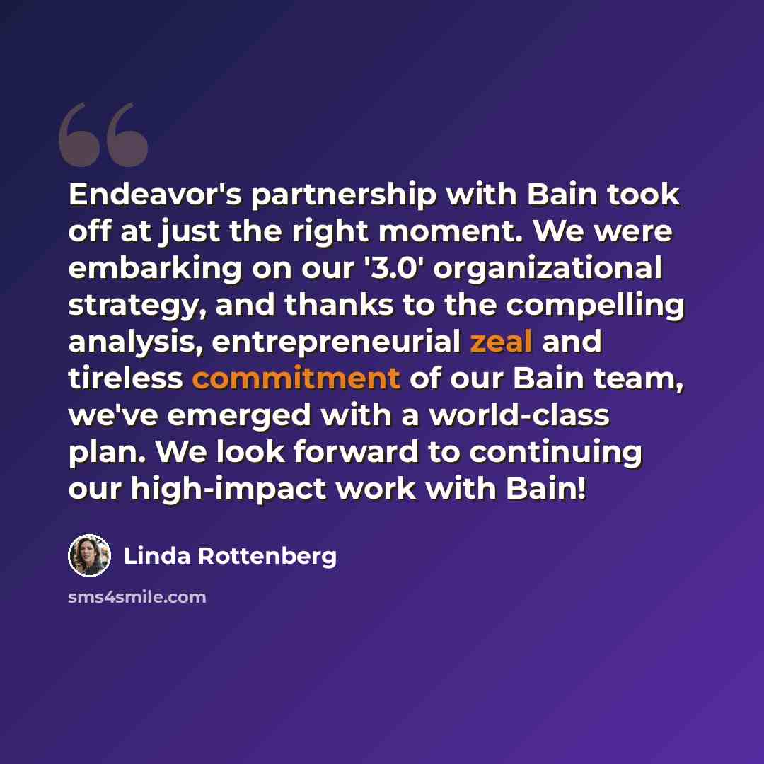 “Endeavor's partnership with Bain took off at just the right moment. We were embarking on our '3.0' organizational strategy, and thanks to the compelling analysis, entrepreneurial zeal and tireless commitment of our Bain team, we've emerged with a world-class plan. We look forward to continuing our…” quote by Linda Rottenberg