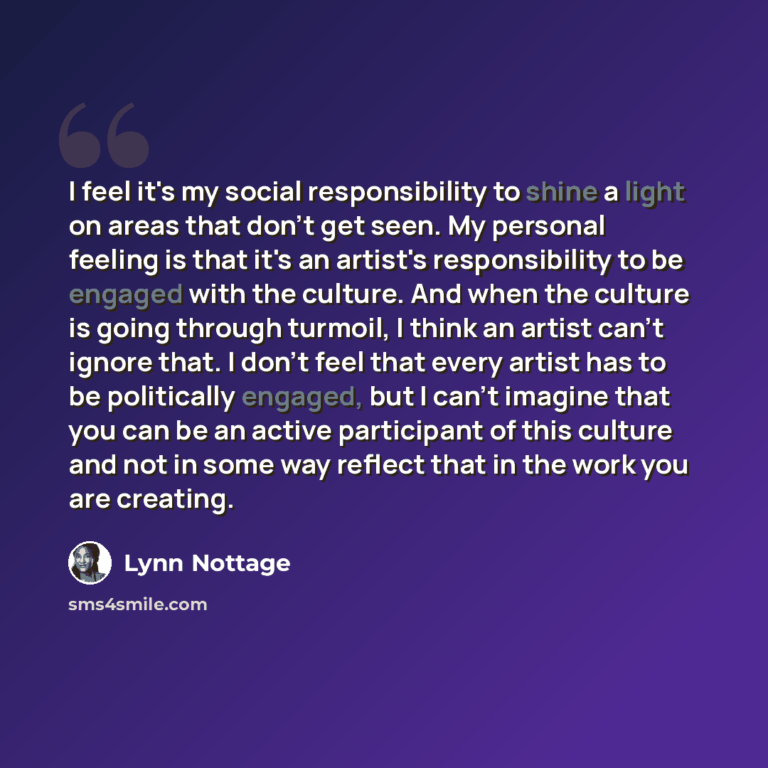 “I feel it's my social responsibility to shine a light on areas that don't get seen. My personal feeling is that it's an artist's responsibility to be engaged with the culture. And when the culture is going through turmoil, I think an artist can't ignore that. I don't feel that every artist has to…” quote by Lynn Nottage
