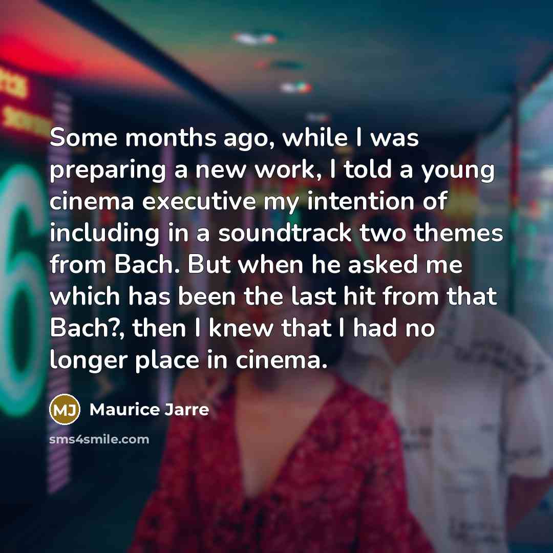 “Some months ago, while I was preparing a new work, I told a young cinema executive my intention of including in a soundtrack two themes from Bach. But when he asked me which has been the last hit from that Bach?, then I knew that I had no longer place in cinema.” quote by Maurice Jarre