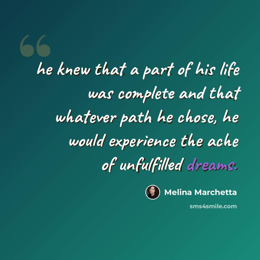 “he knew that a part of his life was complete and that whatever path he chose, he would experience the ache of unfulfilled dreams.” quote by Melina Marchetta
