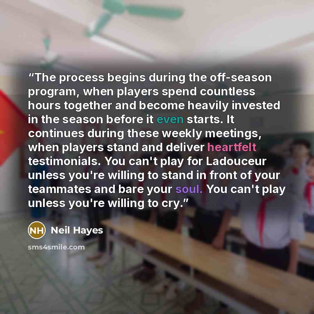 “The process begins during the off-season program, when players spend countless hours together and become heavily invested in the season before it even starts. It continues during these weekly meetings, when players stand and deliver heartfelt testimonials. You can't play for Ladouceur unless…” quote by Neil Hayes