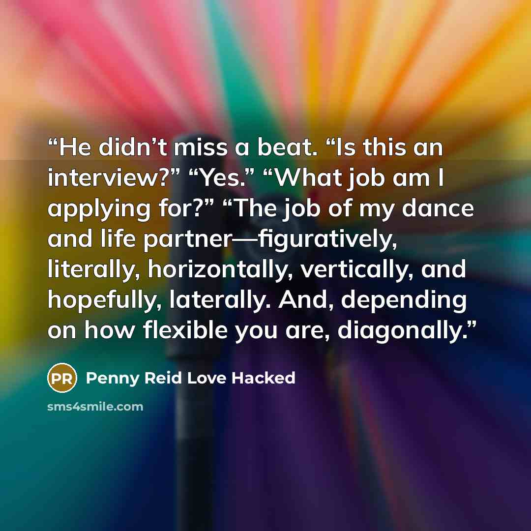 “He didn’t miss a beat. “Is this an interview?” “Yes.” “What job am I applying for?” “The job of my dance and life partner—figuratively, literally, horizontally, vertically, and hopefully, laterally. And, depending on how flexible you are, diagonally.” quote by Penny Reid Love Hacked