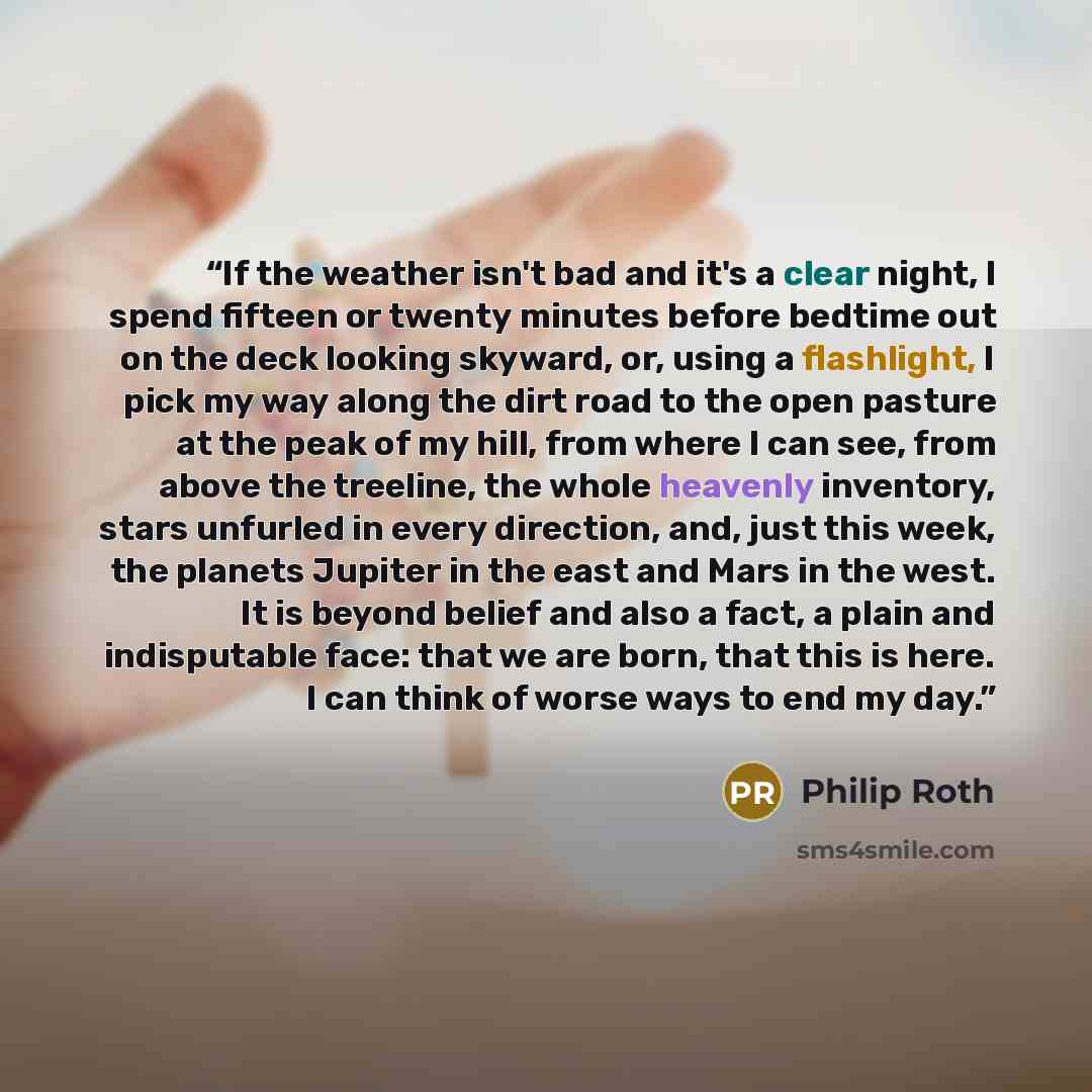 “If the weather isn't bad and it's a clear night, I spend fifteen or twenty minutes before bedtime out on the deck looking skyward, or, using a flashlight, I pick my way along the dirt road to the open pasture at the peak of my hill, from where I can see, from above the treeline, the whole heavenly…” quote by Philip Roth