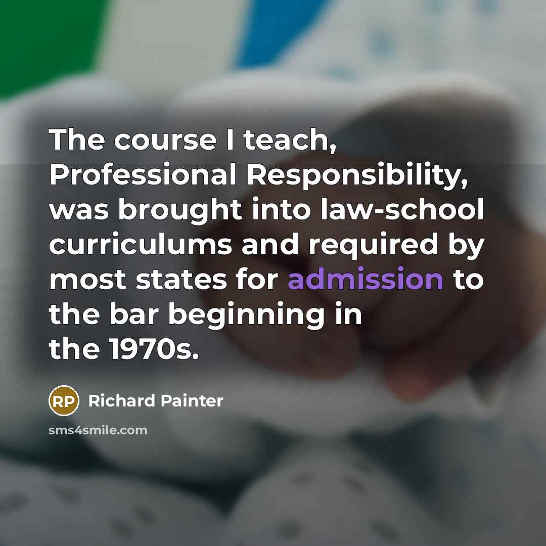 “The course I teach, Professional Responsibility, was brought into law-school curriculums and required by most states for admission to the bar beginning in the 1970s.” quote by Richard Painter