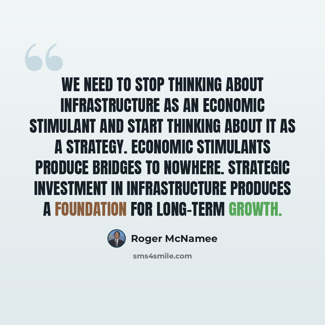 “We need to stop thinking about infrastructure as an economic stimulant and start thinking about it as a strategy. Economic stimulants produce Bridges to Nowhere. Strategic investment in infrastructure produces a foundation for long-term growth.” quote by Roger McNamee