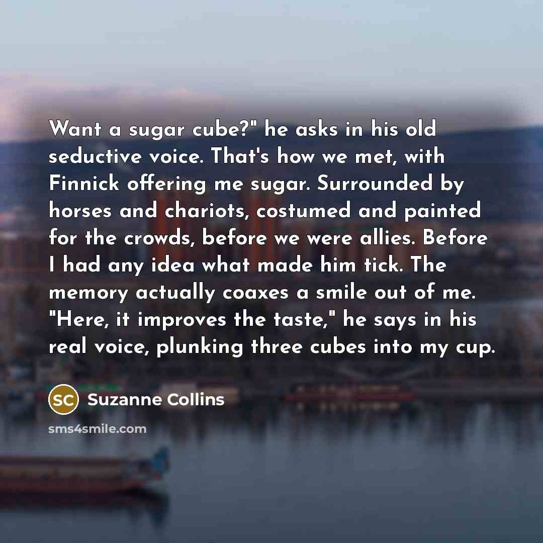 “Want a sugar cube?" he asks in his old seductive voice. That's how we met, with Finnick offering me sugar. Surrounded by horses and chariots, costumed and painted for the crowds, before we were allies. Before I had any idea what made him tick. The memory actually coaxes a smile out of me. "Here…” quote by Suzanne Collins