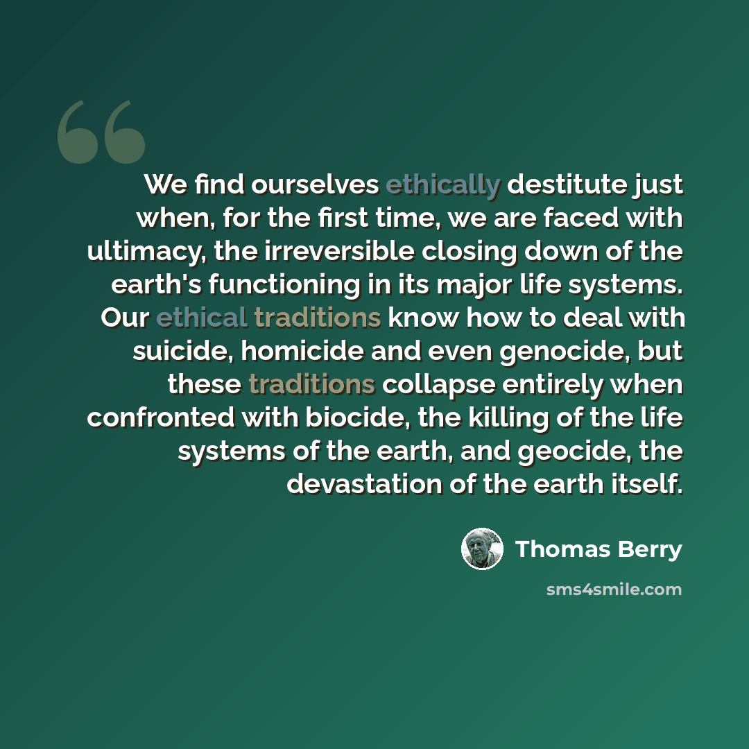 “We find ourselves ethically destitute just when, for the first time, we are faced with ultimacy, the irreversible closing down of the earth's functioning in its major life systems. Our ethical traditions know how to deal with suicide, homicide and even genocide, but these traditions collapse…” quote by Thomas Berry