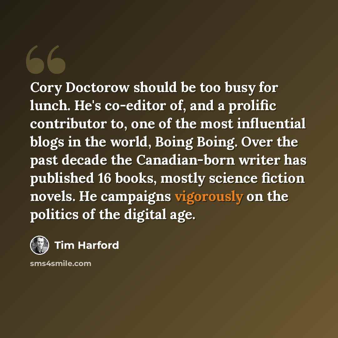“Cory Doctorow should be too busy for lunch. He's co-editor of, and a prolific contributor to, one of the most influential blogs in the world, Boing Boing. Over the past decade the Canadian-born writer has published 16 books, mostly science fiction novels. He campaigns vigorously on the politics of…” quote by Tim Harford