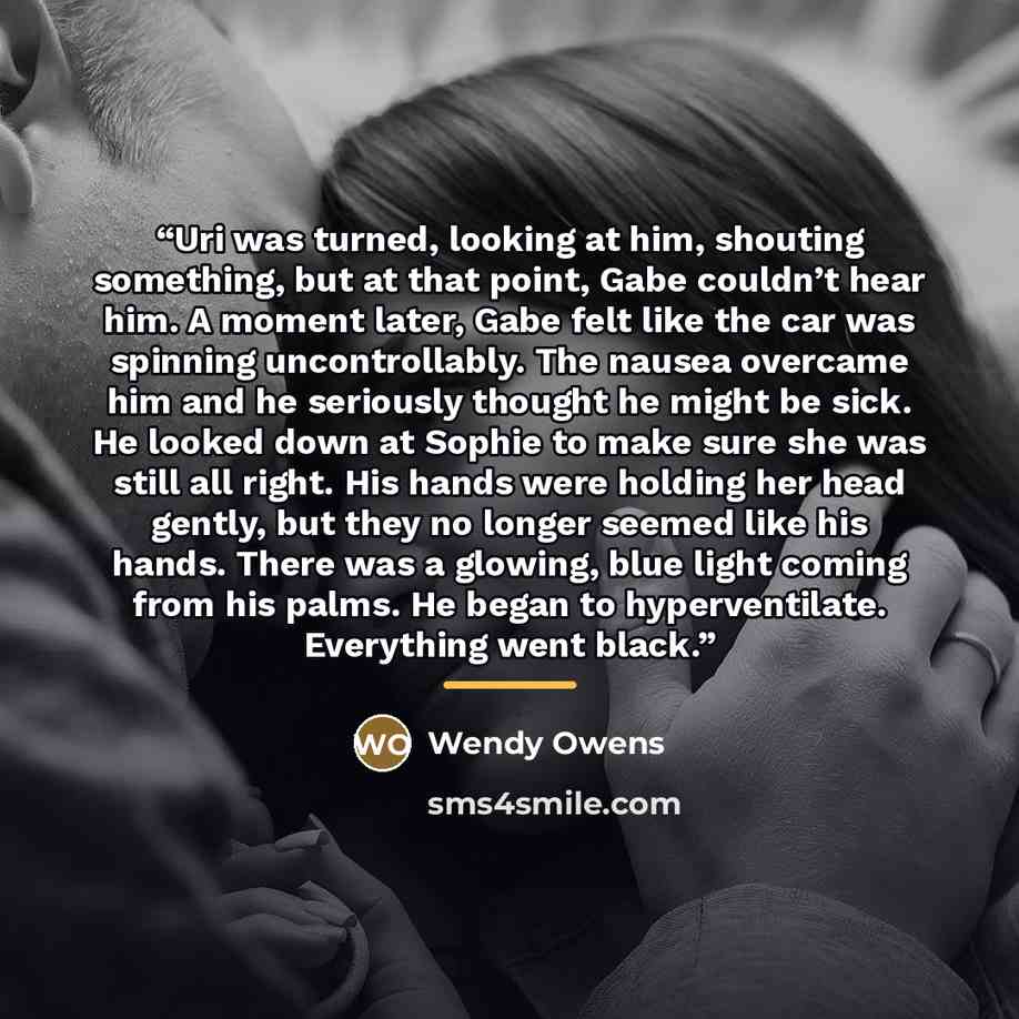 “Uri was turned, looking at him, shouting something, but at that point, Gabe couldn’t hear him. A moment later, Gabe felt like the car was spinning uncontrollably. The nausea overcame him and he seriously thought he might be sick. He looked down at Sophie to make sure she was still all right. His…” quote by wendy owens