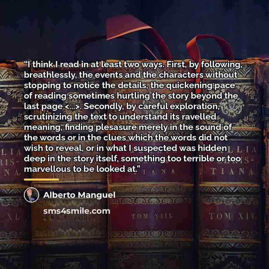 “I think I read in at least two ways. First, by following, breathlessly, the events and the characters without stopping to notice the details, the quickening pace of reading sometimes hurtling the story beyond the last page . Secondly, by careful exploration, scrutinizing the text to understand its…” quote by Alberto Manguel