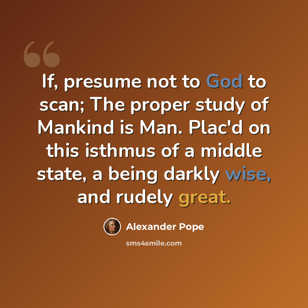 “If, presume not to God to scan; The proper study of Mankind is Man. Plac'd on this isthmus of a middle state, a being darkly wise, and rudely great.” quote by Alexander Pope